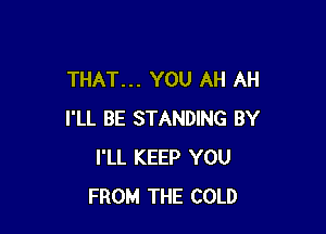 THAT... YOU AH AH

I'LL BE STANDING BY
I'LL KEEP YOU
FROM THE COLD