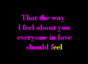 That the way
I feel about you

everyone in love

should feel