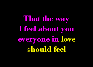 That the way
I feel about you

everyone in love

should feel