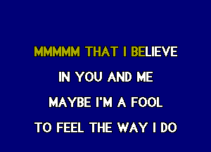 MMMMM THAT I BELIEVE

IN YOU AND ME
MAYBE I'M A FOOL
T0 FEEL THE WAY I DO