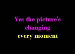 Yes the picture's

changing

every moment