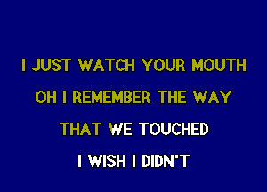 I JUST WATCH YOUR MOUTH

OH I REMEMBER THE WAY
THAT WE TOUCHED
I WISH I DIDN'T