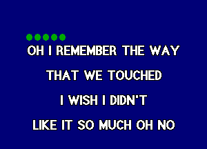 OH I REMEMBER THE WAY

THAT WE TOUCHED
I WISH I DIDN'T
LIKE IT SO MUCH OH NO