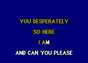 YOU DESPERATELY

SO HERE
I AM
AND CAN YOU PLEASE