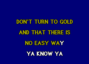 DON'T TURN T0 GOLD

AND THAT THERE IS
NO EASY WAY
YA KNOW YA