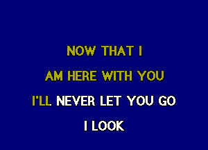 NOW THAT I

AM HERE WITH YOU
I'LL NEVER LET YOU G0
I LOOK