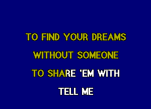 TO FIND YOUR DREAMS

WITHOUT SOMEONE
TO SHARE 'EM WITH
TELL ME