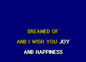DREAMED OF
AND I WISH YOU JOY
AND HAPPINESS