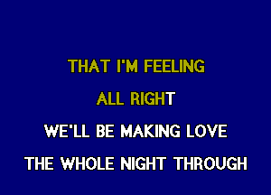 THAT I'M FEELING

ALL RIGHT
WE'LL BE MAKING LOVE
THE WHOLE NIGHT THROUGH