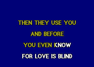 THEN THEY USE YOU

AND BEFORE
YOU EVEN KNOW
FOR LOVE IS BLIND