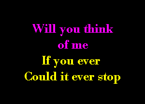 W ill you think

of me

If you ever
Could it ever stop