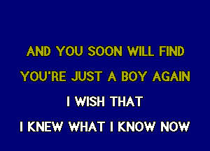 AND YOU SOON WILL FIND

YOU'RE JUST A BOY AGAIN
I WISH THAT
I KNEW WHAT I KNOW NOW