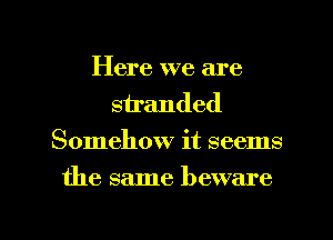 Here we are
stranded
Somehow it seems

the same beware

g