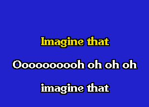 Imagine that

Oooooooooh oh oh oh

imagine mat