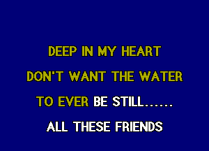 DEEP IN MY HEART
DON'T WANT THE WATER
T0 EVER BE STILL ......
ALL THESE FRIENDS