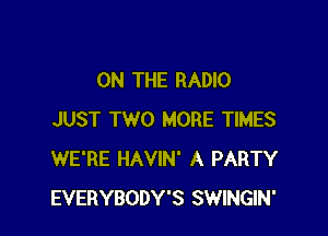 ON THE RADIO

JUST TWO MORE TIMES
WE'RE HAVIN' A PARTY
EVERYBODY'S SWINGIN'