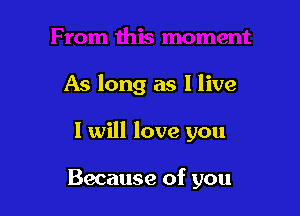 As long as I live

I will love you

Because of you