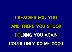 I REACHED FOR YOU

AND THERE YOU STOOD
HOLDING YOU AGAIN
COULD ONLY DO ME GOOD