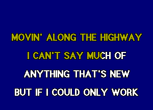 MOVIN' ALONG THE HIGHWAY

I CAN'T SAY MUCH OF
ANYTHING THAT'S NEW
BUT IF I COULD ONLY WORK