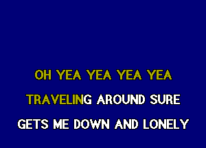 0H YEA YEA YEA YEA
TRAVELING AROUND SURE
GETS ME DOWN AND LONELY