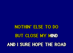 NOTHIN' ELSE TO DO
BUT CLOSE MY MIND
AND I SURE HOPE THE ROAD