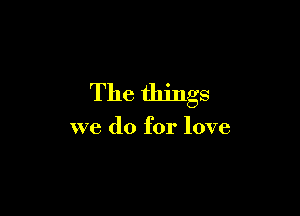 The things

we do for love
