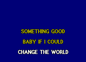 SOMETHING GOOD
BABY IF I COULD
CHANGE THE WORLD