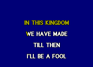 IN THIS KINGDOM

WE HAVE MADE
TILL THEN
I'LL BE A FOOL