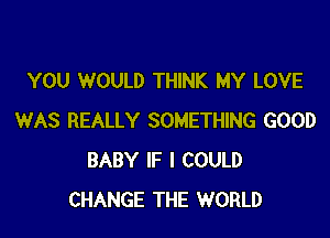 YOU WOULD THINK MY LOVE

WAS REALLY SOMETHING GOOD
BABY IF I COULD
CHANGE THE WORLD