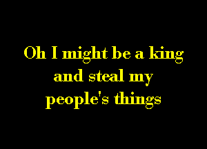 Oh I might be a king
and steal my
people's things