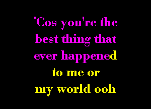 'Cos you're the
best thing that

ever happened

to me or

my world 0011 l