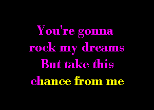 You're gonna
rock my dreams

But take this

chance from me

Q