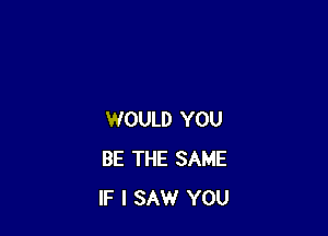 WOULD YOU
BE THE SAME
IF I SAW YOU