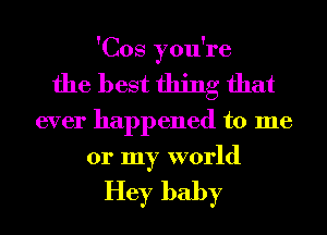 'Cos you're
the best thing that
ever happened to me
or my world

Hey baby