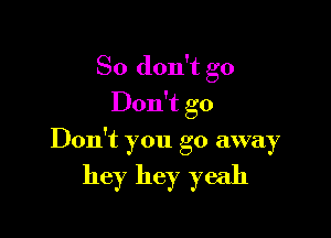 So don't go
Don't go

Don't you go away

hey hey yeah