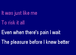 Even when there's pain I wait

The pleasure before I knew better