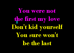 You were not
tile first my love
Don't kid yourself
You sure won't

be the last I