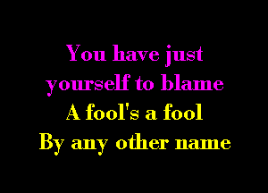 You have just
yourself to blame

A fool's a fool

By any other name