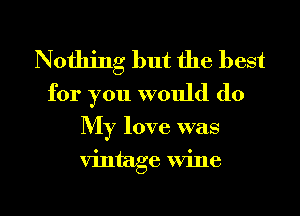Nothing but the best

for you would do
My love was

vintage wine

g