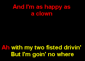 And I'm as happy as
a clown

Ah with my two fisted drivin'
But I'm goin' no where