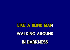 LIKE A BLIND MAN
WALKING AROUND
IN DARKNESS