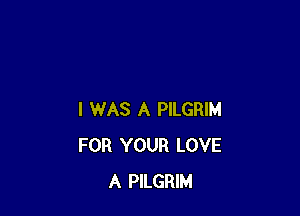 I WAS A PILGRIM
FOR YOUR LOVE
A PILGRIM