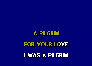 A PILGRIM
FOR YOUR LOVE
I WAS A PILGRIM