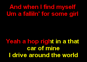 And when I find myself
Um a falliln' for some girl

Yeah a hop right in a that
car of mine
I drive around the world