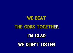 WE BEAT

THE ODDS TOGETHER
I'M GLAD
WE DIDN'T LISTEN