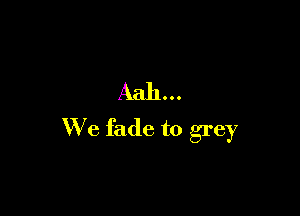 Aah...

We fade to grey