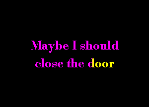 Maybe I should

close the door
