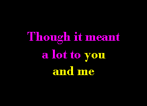 Though it meant

a lot to you

and me