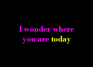 I wonder where

you are today