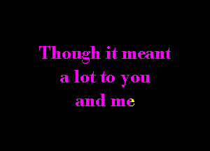 Though it meant

a lot to you

and me